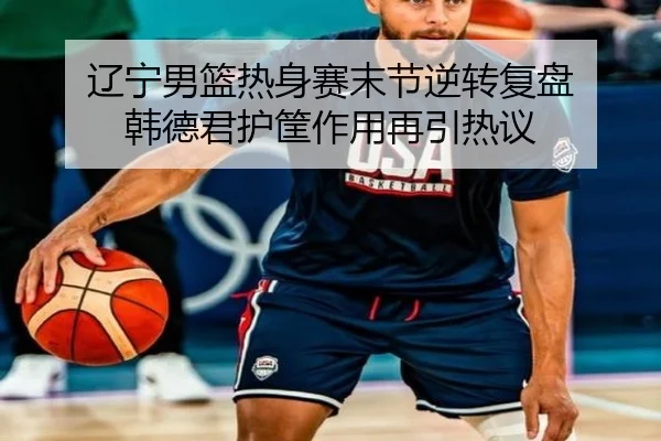 辽宁男篮热身赛末节逆转复盘 韩德君护筐作用再引热议