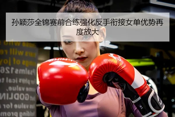 孙颖莎全锦赛前合练强化反手衔接女单优势再度放大